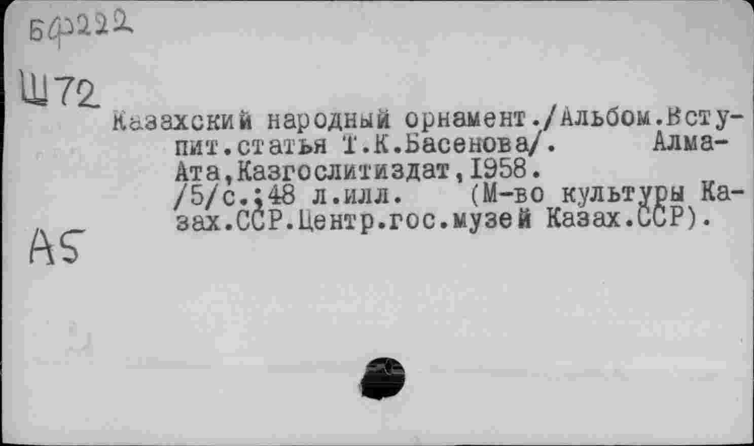 ﻿
Ш 72
ÄS'
К&захский народный орнамент./Альбом.Нету пит.статья ї.К.Басенова/. Алма-Ата Дазго слит и з дат, 1958.
/5/с.;48 л.илл. (M-бо культуры Ка зах.ССР.Центр.гос.музей Казах.ССР).